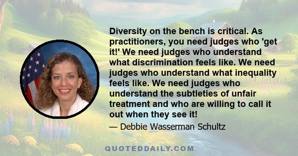 Diversity on the bench is critical. As practitioners, you need judges who 'get it!' We need judges who understand what discrimination feels like. We need judges who understand what inequality feels like. We need judges