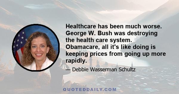 Healthcare has been much worse. George W. Bush was destroying the health care system. Obamacare, all it's like doing is keeping prices from going up more rapidly.