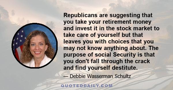 Republicans are suggesting that you take your retirement money and invest it in the stock market to take care of yourself but that leaves you with choices that you may not know anything about. The purpose of social