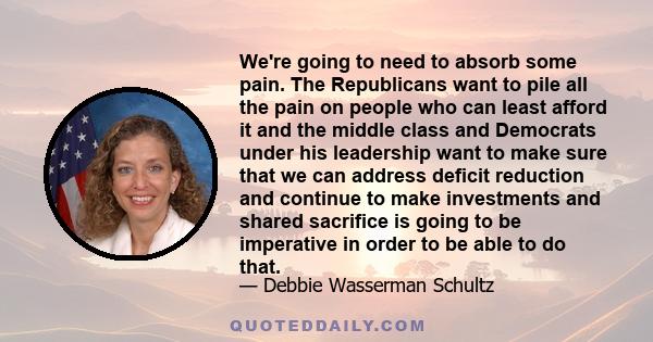 We're going to need to absorb some pain. The Republicans want to pile all the pain on people who can least afford it and the middle class and Democrats under his leadership want to make sure that we can address deficit