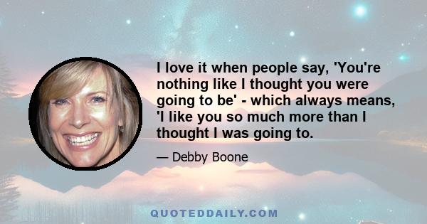 I love it when people say, 'You're nothing like I thought you were going to be' - which always means, 'I like you so much more than I thought I was going to.