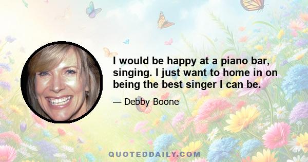 I would be happy at a piano bar, singing. I just want to home in on being the best singer I can be.