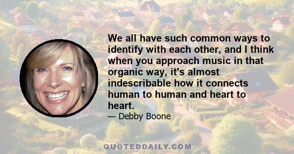 We all have such common ways to identify with each other, and I think when you approach music in that organic way, it's almost indescribable how it connects human to human and heart to heart.