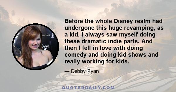 Before the whole Disney realm had undergone this huge revamping, as a kid, I always saw myself doing these dramatic indie parts. And then I fell in love with doing comedy and doing kid shows and really working for kids.