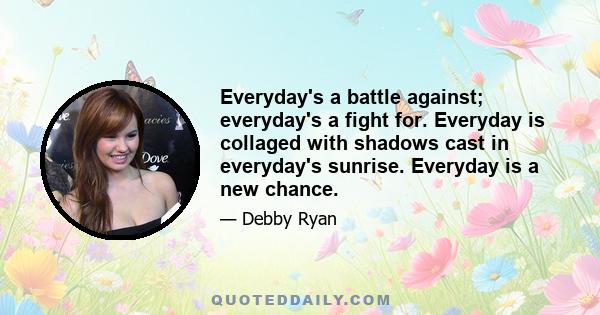 Everyday's a battle against; everyday's a fight for. Everyday is collaged with shadows cast in everyday's sunrise. Everyday is a new chance.