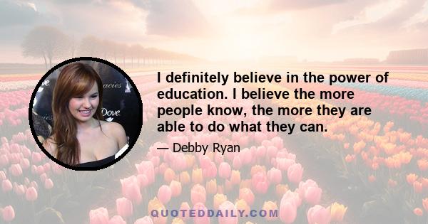 I definitely believe in the power of education. I believe the more people know, the more they are able to do what they can.