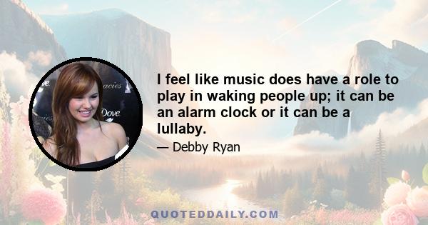 I feel like music does have a role to play in waking people up; it can be an alarm clock or it can be a lullaby.