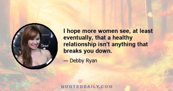 I hope more women see, at least eventually, that a healthy relationship isn't anything that breaks you down.