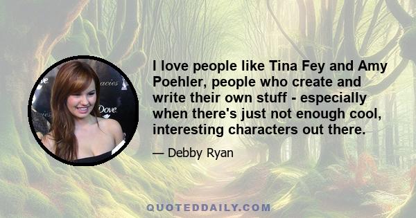 I love people like Tina Fey and Amy Poehler, people who create and write their own stuff - especially when there's just not enough cool, interesting characters out there.