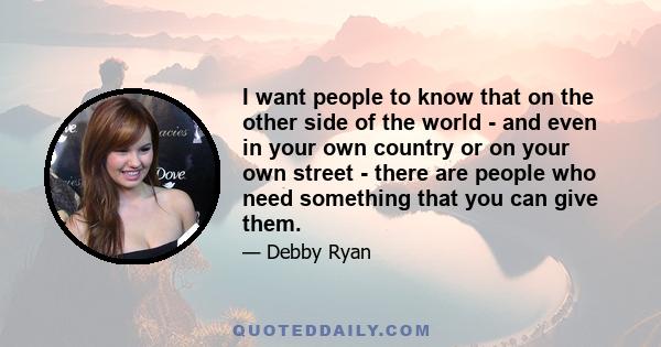 I want people to know that on the other side of the world - and even in your own country or on your own street - there are people who need something that you can give them.