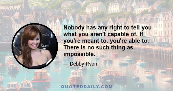 Nobody has any right to tell you what you aren't capable of. If you're meant to, you're able to. There is no such thing as impossible.