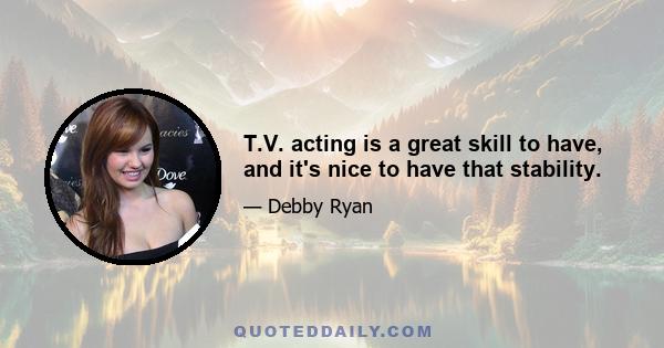 T.V. acting is a great skill to have, and it's nice to have that stability.