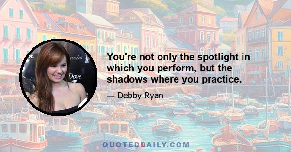 You're not only the spotlight in which you perform, but the shadows where you practice.