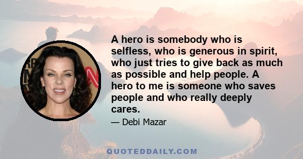 A hero is somebody who is selfless, who is generous in spirit, who just tries to give back as much as possible and help people. A hero to me is someone who saves people and who really deeply cares.