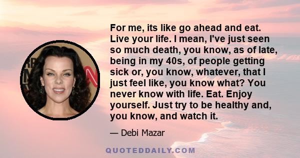 For me, its like go ahead and eat. Live your life. I mean, I've just seen so much death, you know, as of late, being in my 40s, of people getting sick or, you know, whatever, that I just feel like, you know what? You