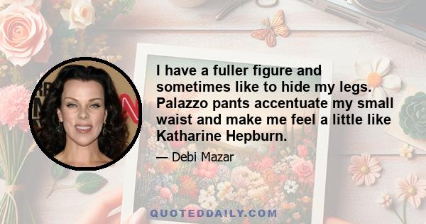 I have a fuller figure and sometimes like to hide my legs. Palazzo pants accentuate my small waist and make me feel a little like Katharine Hepburn.