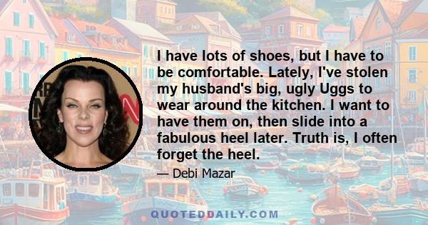 I have lots of shoes, but I have to be comfortable. Lately, I've stolen my husband's big, ugly Uggs to wear around the kitchen. I want to have them on, then slide into a fabulous heel later. Truth is, I often forget the 