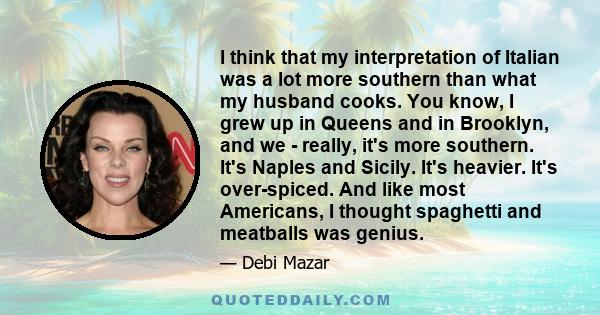 I think that my interpretation of Italian was a lot more southern than what my husband cooks. You know, I grew up in Queens and in Brooklyn, and we - really, it's more southern. It's Naples and Sicily. It's heavier.