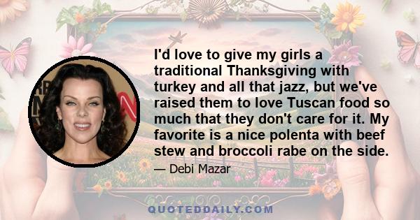 I'd love to give my girls a traditional Thanksgiving with turkey and all that jazz, but we've raised them to love Tuscan food so much that they don't care for it. My favorite is a nice polenta with beef stew and