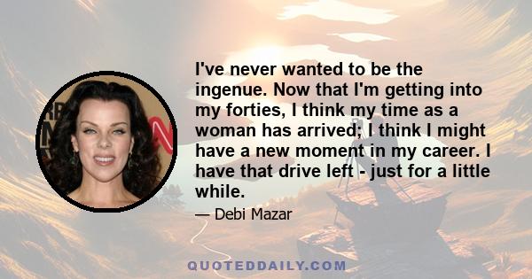 I've never wanted to be the ingenue. Now that I'm getting into my forties, I think my time as a woman has arrived; I think I might have a new moment in my career. I have that drive left - just for a little while.