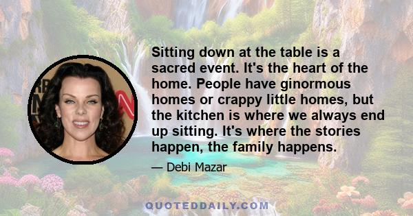 Sitting down at the table is a sacred event. It's the heart of the home. People have ginormous homes or crappy little homes, but the kitchen is where we always end up sitting. It's where the stories happen, the family