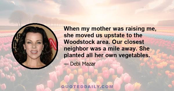 When my mother was raising me, she moved us upstate to the Woodstock area. Our closest neighbor was a mile away. She planted all her own vegetables.