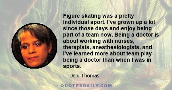 Figure skating was a pretty individual sport. I've grown up a lot since those days and enjoy being part of a team now. Being a doctor is about working with nurses, therapists, anesthesiologists, and I've learned more