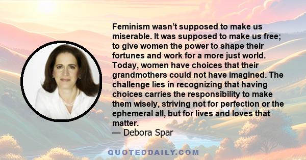 Feminism wasn’t supposed to make us miserable. It was supposed to make us free; to give women the power to shape their fortunes and work for a more just world. Today, women have choices that their grandmothers could not 