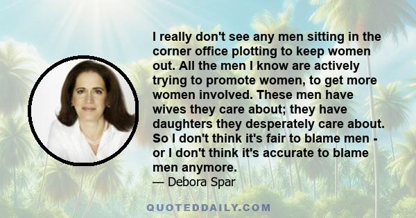 I really don't see any men sitting in the corner office plotting to keep women out. All the men I know are actively trying to promote women, to get more women involved. These men have wives they care about; they have