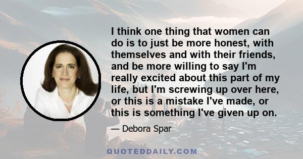 I think one thing that women can do is to just be more honest, with themselves and with their friends, and be more willing to say I'm really excited about this part of my life, but I'm screwing up over here, or this is
