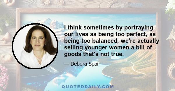 I think sometimes by portraying our lives as being too perfect, as being too balanced, we're actually selling younger women a bill of goods that's not true.