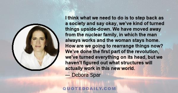 I think what we need to do is to step back as a society and say okay, we've kind of turned things upside-down. We have moved away from the nuclear family, in which the man always works and the woman stays home. How are