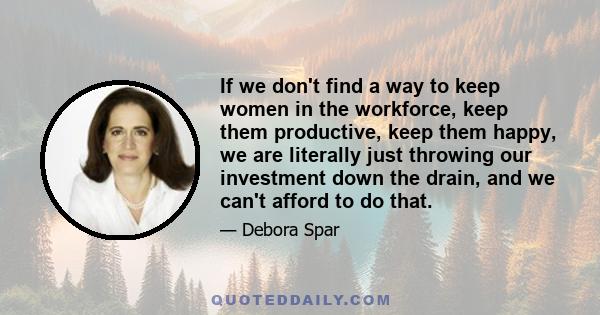 If we don't find a way to keep women in the workforce, keep them productive, keep them happy, we are literally just throwing our investment down the drain, and we can't afford to do that.