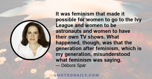 It was feminism that made it possible for women to go to the Ivy League and women to be astronauts and women to have their own TV shows. What happened, though, was that the generation after feminism, which is my