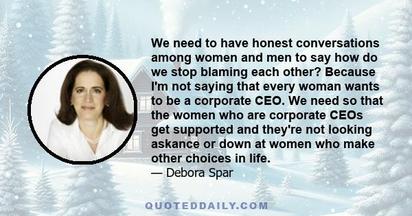 We need to have honest conversations among women and men to say how do we stop blaming each other? Because I'm not saying that every woman wants to be a corporate CEO. We need so that the women who are corporate CEOs