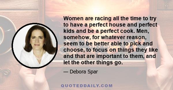 Women are racing all the time to try to have a perfect house and perfect kids and be a perfect cook. Men, somehow, for whatever reason, seem to be better able to pick and choose, to focus on things they like and that