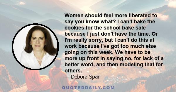 Women should feel more liberated to say you know what? I can't bake the cookies for the school bake sale because I just don't have the time. Or I'm really sorry, but I can't do this at work because I've got too much