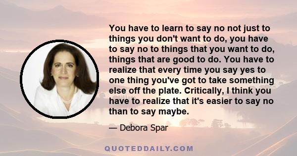 You have to learn to say no not just to things you don't want to do, you have to say no to things that you want to do, things that are good to do. You have to realize that every time you say yes to one thing you've got