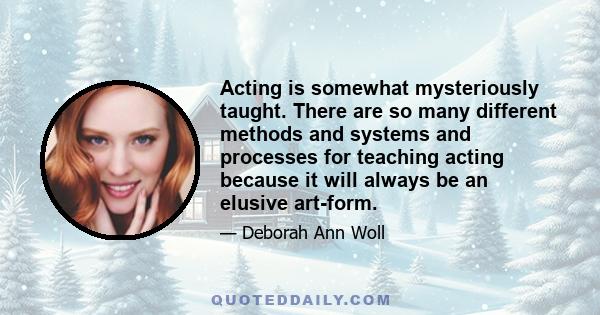 Acting is somewhat mysteriously taught. There are so many different methods and systems and processes for teaching acting because it will always be an elusive art-form.