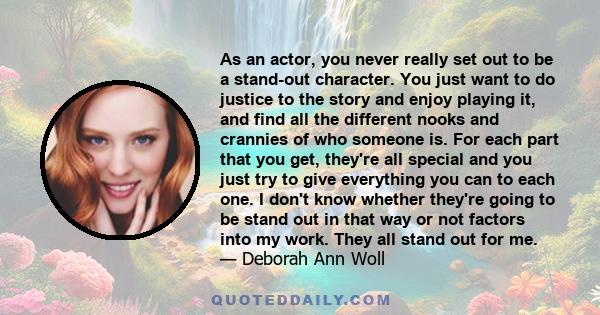 As an actor, you never really set out to be a stand-out character. You just want to do justice to the story and enjoy playing it, and find all the different nooks and crannies of who someone is. For each part that you