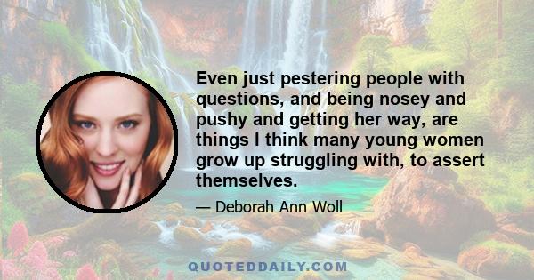 Even just pestering people with questions, and being nosey and pushy and getting her way, are things I think many young women grow up struggling with, to assert themselves.