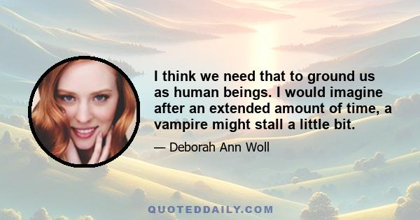 I think we need that to ground us as human beings. I would imagine after an extended amount of time, a vampire might stall a little bit.