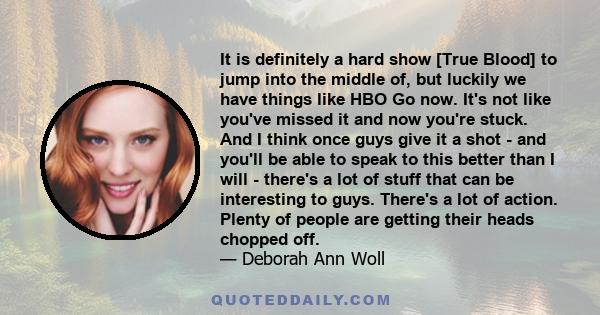 It is definitely a hard show [True Blood] to jump into the middle of, but luckily we have things like HBO Go now. It's not like you've missed it and now you're stuck. And I think once guys give it a shot - and you'll be 