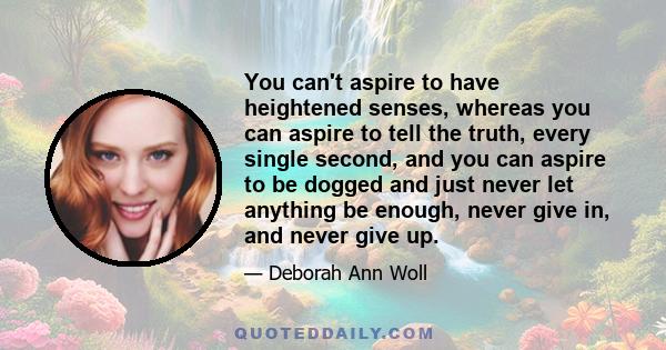 You can't aspire to have heightened senses, whereas you can aspire to tell the truth, every single second, and you can aspire to be dogged and just never let anything be enough, never give in, and never give up.