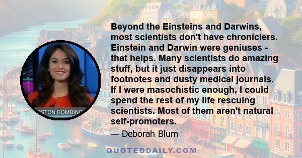 Beyond the Einsteins and Darwins, most scientists don't have chroniclers. Einstein and Darwin were geniuses - that helps. Many scientists do amazing stuff, but it just disappears into footnotes and dusty medical