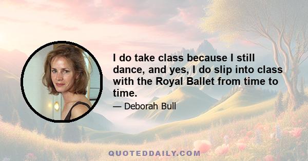 I do take class because I still dance, and yes, I do slip into class with the Royal Ballet from time to time.