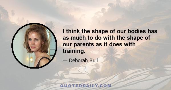 I think the shape of our bodies has as much to do with the shape of our parents as it does with training.