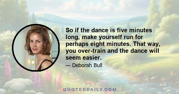 So if the dance is five minutes long, make yourself run for perhaps eight minutes. That way, you over-train and the dance will seem easier.