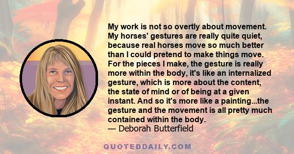 My work is not so overtly about movement. My horses' gestures are really quite quiet, because real horses move so much better than I could pretend to make things move. For the pieces I make, the gesture is really more