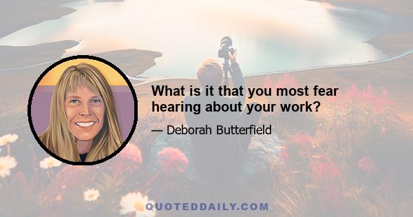 What is it that you most fear hearing about your work?